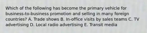 Which of the following has become the primary vehicle for business-to-business promotion and selling in many foreign countries? A. Trade shows B. In-office visits by sales teams C. TV advertising D. Local radio advertising E. Transit media