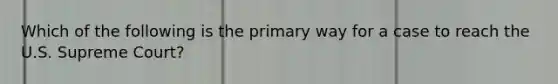 Which of the following is the primary way for a case to reach the U.S. Supreme Court?