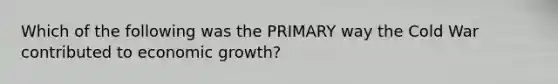 Which of the following was the PRIMARY way the Cold War contributed to economic growth?