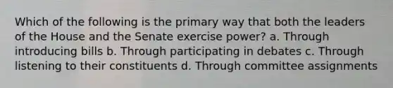 Which of the following is the primary way that both the leaders of the House and the Senate exercise power? a. Through introducing bills b. Through participating in debates c. Through listening to their constituents d. Through committee assignments