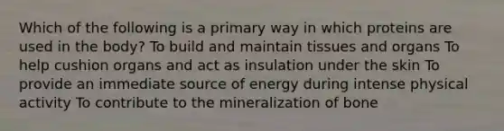 Which of the following is a primary way in which proteins are used in the body? To build and maintain tissues and organs To help cushion organs and act as insulation under the skin To provide an immediate source of energy during intense physical activity To contribute to the mineralization of bone