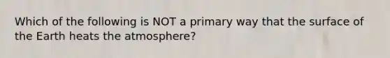 Which of the following is NOT a primary way that the surface of the Earth heats the atmosphere?