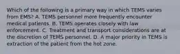 Which of the following is a primary way in which TEMS varies from​ EMS? A. TEMS personnel more frequently encounter medical patients. B. TEMS operates closely with law enforcement. C. Treatment and transport considerations are at the discretion of TEMS personnel. D. A major priority in TEMS is extraction of the patient from the hot zone.