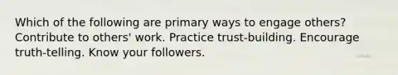 Which of the following are primary ways to engage others? Contribute to others' work. Practice trust-building. Encourage truth-telling. Know your followers.