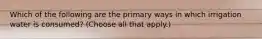 Which of the following are the primary ways in which irrigation water is consumed? (Choose all that apply.)