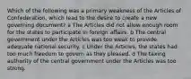 Which of the following was a primary weakness of the Articles of Confederation, which lead to the desire to create a new governing document? a The Articles did not allow enough room for the states to participate in foreign affairs. b The central government under the Articles was too weak to provide adequate national security. c Under the Articles, the states had too much freedom to govern as they pleased. d The taxing authority of the central government under the Articles was too strong.