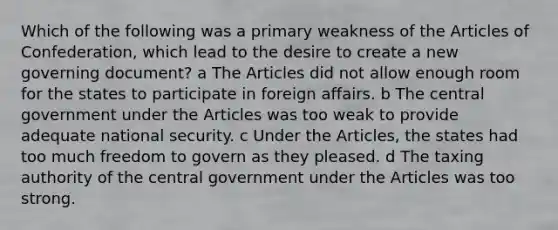 Which of the following was a primary weakness of <a href='https://www.questionai.com/knowledge/k5NDraRCFC-the-articles-of-confederation' class='anchor-knowledge'>the articles of confederation</a>, which lead to the desire to create a new governing document? a The Articles did not allow enough room for the states to participate in foreign affairs. b The central government under the Articles was too weak to provide adequate national security. c Under the Articles, the states had too much freedom to govern as they pleased. d The taxing authority of the central government under the Articles was too strong.