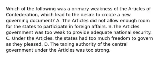 Which of the following was a primary weakness of the Articles of Confederation, which lead to the desire to create a new governing document? A. The Articles did not allow enough room for the states to participate in foreign affairs. B.The Articles government was too weak to provide adequate national security. C. Under the Articles, the states had too much freedom to govern as they pleased. D. The taxing authority of the central government under the Articles was too strong.