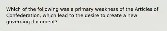 Which of the following was a primary weakness of the Articles of Confederation, which lead to the desire to create a new governing document?