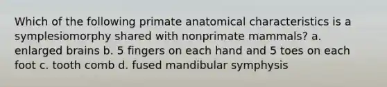 Which of the following primate anatomical characteristics is a symplesiomorphy shared with nonprimate mammals? a. enlarged brains b. 5 fingers on each hand and 5 toes on each foot c. tooth comb d. fused mandibular symphysis