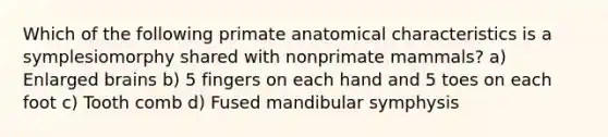 Which of the following primate anatomical characteristics is a symplesiomorphy shared with nonprimate mammals? a) Enlarged brains b) 5 fingers on each hand and 5 toes on each foot c) Tooth comb d) Fused mandibular symphysis