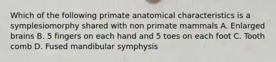 Which of the following primate anatomical characteristics is a symplesiomorphy shared with non primate mammals A. Enlarged brains B. 5 fingers on each hand and 5 toes on each foot C. Tooth comb D. Fused mandibular symphysis