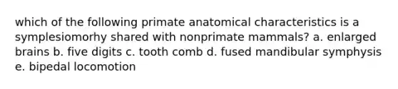 which of the following primate anatomical characteristics is a symplesiomorhy shared with nonprimate mammals? a. enlarged brains b. five digits c. tooth comb d. fused mandibular symphysis e. bipedal locomotion