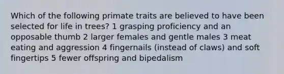 Which of the following primate traits are believed to have been selected for life in trees? 1 grasping proficiency and an opposable thumb 2 larger females and gentle males 3 meat eating and aggression 4 fingernails (instead of claws) and soft fingertips 5 fewer offspring and bipedalism