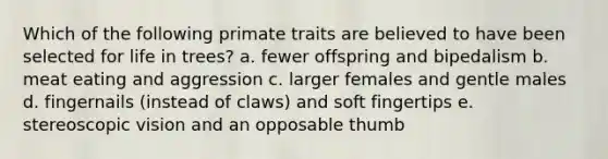 Which of the following primate traits are believed to have been selected for life in trees? a. fewer offspring and bipedalism b. meat eating and aggression c. larger females and gentle males d. fingernails (instead of claws) and soft fingertips e. stereoscopic vision and an opposable thumb