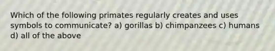 Which of the following primates regularly creates and uses symbols to communicate? a) gorillas b) chimpanzees c) humans d) all of the above