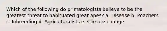 Which of the following do primatologists believe to be the greatest threat to habituated great apes? a. Disease b. Poachers c. Inbreeding d. Agriculturalists e. Climate change