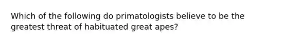 Which of the following do primatologists believe to be the greatest threat of habituated great apes?