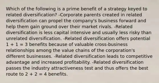 Which of the following is a prime benefit of a strategy keyed to related diversification? -Corporate parents created in related diversification can propel the company's business forward and help them gain ground over their market rivals. -Related diversification is less capital intensive and usually less risky than unrelated diversification. -Related diversification offers potential 1 + 1 = 3 benefits because of valuable cross-business relationships among the value chains of the corporation's different businesses. -Related diversification leads to competitive advantage and increased profitability. -Related diversification passes the industry attractiveness test and thus offers the best route to 2 + 2 = 4 benefits.