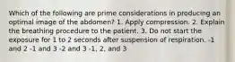 Which of the following are prime considerations in producing an optimal image of the abdomen? 1. Apply compression. 2. Explain the breathing procedure to the patient. 3. Do not start the exposure for 1 to 2 seconds after suspension of respiration. -1 and 2 -1 and 3 -2 and 3 -1, 2, and 3