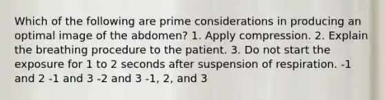 Which of the following are prime considerations in producing an optimal image of the abdomen? 1. Apply compression. 2. Explain the breathing procedure to the patient. 3. Do not start the exposure for 1 to 2 seconds after suspension of respiration. -1 and 2 -1 and 3 -2 and 3 -1, 2, and 3