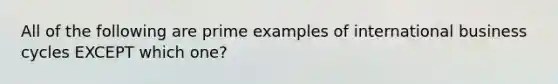 All of the following are prime examples of international business cycles EXCEPT which one?