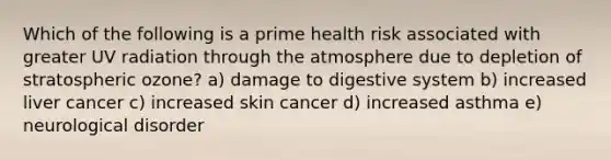 Which of the following is a prime health risk associated with greater UV radiation through the atmosphere due to depletion of stratospheric ozone? a) damage to digestive system b) increased liver cancer c) increased skin cancer d) increased asthma e) neurological disorder