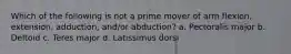Which of the following is not a prime mover of arm flexion, extension, adduction, and/or abduction? a. Pectoralis major b. Deltoid c. Teres major d. Latissimus dorsi