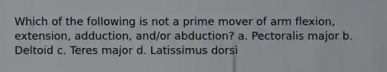 Which of the following is not a prime mover of arm flexion, extension, adduction, and/or abduction? a. Pectoralis major b. Deltoid c. Teres major d. Latissimus dorsi