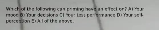 Which of the following can priming have an effect on? A) Your mood B) Your decisions C) Your test performance D) Your self-perception E) All of the above.