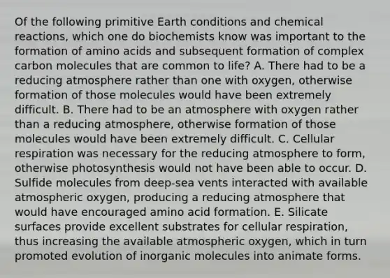 Of the following primitive Earth conditions and chemical reactions, which one do biochemists know was important to the formation of amino acids and subsequent formation of complex carbon molecules that are common to life? A. There had to be a reducing atmosphere rather than one with oxygen, otherwise formation of those molecules would have been extremely difficult. B. There had to be an atmosphere with oxygen rather than a reducing atmosphere, otherwise formation of those molecules would have been extremely difficult. C. Cellular respiration was necessary for the reducing atmosphere to form, otherwise photosynthesis would not have been able to occur. D. Sulfide molecules from deep-sea vents interacted with available atmospheric oxygen, producing a reducing atmosphere that would have encouraged amino acid formation. E. Silicate surfaces provide excellent substrates for cellular respiration, thus increasing the available atmospheric oxygen, which in turn promoted evolution of inorganic molecules into animate forms.