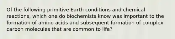 Of the following primitive Earth conditions and chemical reactions, which one do biochemists know was important to the formation of amino acids and subsequent formation of complex carbon molecules that are common to life?