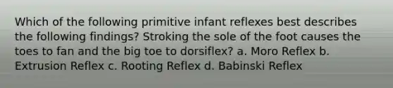 Which of the following primitive infant reflexes best describes the following findings? Stroking the sole of the foot causes the toes to fan and the big toe to dorsiflex? a. Moro Reflex b. Extrusion Reflex c. Rooting Reflex d. Babinski Reflex