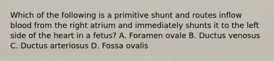 Which of the following is a primitive shunt and routes inflow blood from the right atrium and immediately shunts it to the left side of the heart in a fetus? A. Foramen ovale B. Ductus venosus C. Ductus arteriosus D. Fossa ovalis