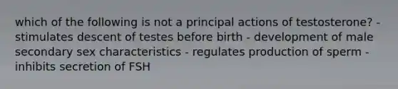 which of the following is not a principal actions of testosterone? - stimulates descent of testes before birth - development of male secondary sex characteristics - regulates production of sperm - inhibits secretion of FSH