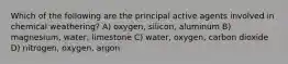 Which of the following are the principal active agents involved in chemical weathering? A) oxygen, silicon, aluminum B) magnesium, water, limestone C) water, oxygen, carbon dioxide D) nitrogen, oxygen, argon