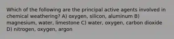 Which of the following are the principal active agents involved in chemical weathering? A) oxygen, silicon, aluminum B) magnesium, water, limestone C) water, oxygen, carbon dioxide D) nitrogen, oxygen, argon