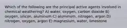 Which of the following are the principal active agents involved in chemical weathering? A) water, oxygen, carbon dioxide B) oxygen, silicon, aluminum C) aluminum, nitrogen, argon D) nitrogen, oxygen, argon E) magnesium, water, limestone