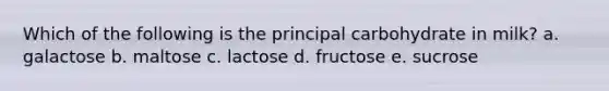 Which of the following is the principal carbohydrate in milk? a. galactose b. maltose c. lactose d. fructose e. sucrose