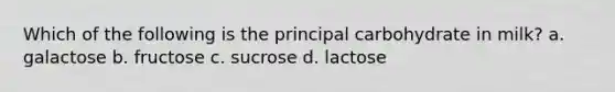 Which of the following is the principal carbohydrate in milk? a. galactose b. fructose c. sucrose d. lactose