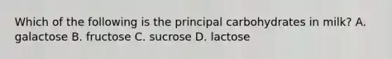 Which of the following is the principal carbohydrates in milk? A. galactose B. fructose C. sucrose D. lactose