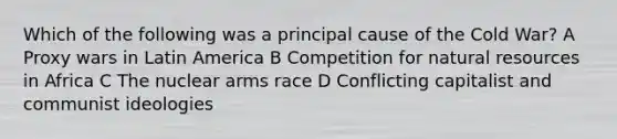 Which of the following was a principal cause of the Cold War? A Proxy wars in Latin America B Competition for natural resources in Africa C The nuclear arms race D Conflicting capitalist and communist ideologies