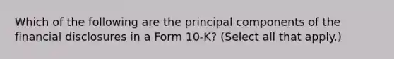 Which of the following are the principal components of the financial disclosures in a Form 10-K? (Select all that apply.)