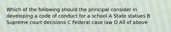 Which of the following should the principal consider in developing a code of conduct for a school A State statues B Supreme court decisions C Federal case law D All of above