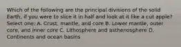 Which of the following are the principal divisions of the solid Earth, if you were to slice it in half and look at it like a cut apple? Select one: A. Crust, mantle, and core B. Lower mantle, outer core, and inner core C. Lithosphere and asthenosphere D. Continents and ocean basins