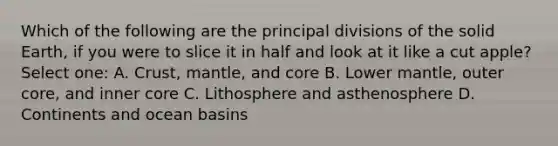 Which of the following are the principal divisions of the solid Earth, if you were to slice it in half and look at it like a cut apple? Select one: A. Crust, mantle, and core B. Lower mantle, outer core, and inner core C. Lithosphere and asthenosphere D. Continents and ocean basins