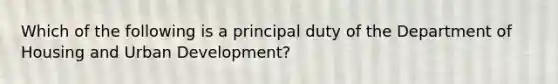 Which of the following is a principal duty of the Department of Housing and Urban Development?