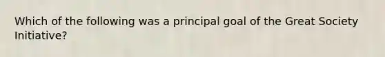 Which of the following was a principal goal of the Great Society Initiative?