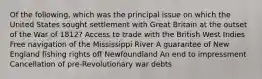 Of the following, which was the principal issue on which the United States sought settlement with Great Britain at the outset of the War of 1812? Access to trade with the British West Indies Free navigation of the Mississippi River A guarantee of New England fishing rights off Newfoundland An end to impressment Cancellation of pre-Revolutionary war debts