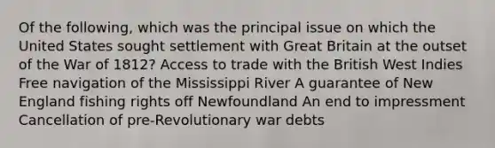 Of the following, which was the principal issue on which the United States sought settlement with Great Britain at the outset of the <a href='https://www.questionai.com/knowledge/kZ700nRVQz-war-of-1812' class='anchor-knowledge'>war of 1812</a>? Access to trade with the British West Indies Free navigation of the Mississippi River A guarantee of New England fishing rights off Newfoundland An end to impressment Cancellation of pre-Revolutionary war debts